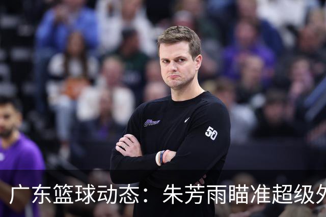 广东篮球动态：朱芳雨瞄准超级外援，杜润旺报价及徐杰征战德鲁联赛