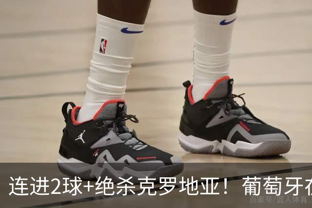连进2球+绝杀克罗地亚！葡萄牙在逆境中展露球队底蕴